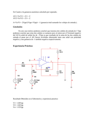 En Cuanto a la ganancia asumimos calcularla por separado;

AV1=Vo/V1= -2/1= -2
AV2=Vo/V2= -2/1= -2

A=Vo/Vi= -2Vpp/(1Vpp+1Vpp)= -1 (ganancia total sumando los voltajes de entrada.).

Conclusión;

       En este caso teórico podemos concluir que tenemos dos señales de entrada de 1 Vpp
podemos concluir que estas dos señales se sumaron pero al entrar por el Terminal negativo
del AO la señal de salida fue de –2Vpp ya que resultado de la suma de las dos señales de
entrada al pasar por el AO fueron invertidas obteniendo tanto una señal con polaridad
negativa y una ganancia de -1 también negativa respectivamente.


Experiencia Práctica:
                                                        1
                                                                    V1
                                                                    15 V


                                       7   1   5   U1
                                                                0
                             0   3

                                                   6        7
            R1
                                 2

            10kΩ         5
                                       4
                                               R3741
   4                      R2                   10kΩ                 V2
                          10kΩ                                               R4
                                                                    15 V     1kΩ
                                                        3
       V3                6 V4

       0.5 Vpk
                             0.5 Vpk                                        0
       1kHz
                             1kHz
       0°
                             0°
   0                     0




Resultado Obtenidos en el laboratorio y experiencia practica:

V1= 1.08Vpp
V2= 1.06Vpp
Vo= 1.92Vpp
 