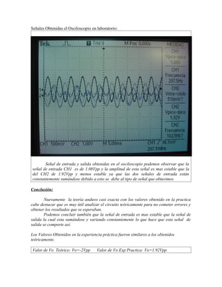 Señales Obtenidas el Osciloscopio en laboratorio:




       Señal de entrada y salida obtenidas en el osciloscopio podemos observar que la
señal de entrada CH1 es de 1.08Vpp y la amplitud de esta señal es mas estable que la
del CH2 de 1.92Vpp y menos estable ya que las dos señales de entrada están
constantemente sumándose debido a esto se debe al tipo de señal que obtuvimos

Conclusión:

        Nuevamente la teoría anduvo casi exacta con los valores obtenido en la practica
cabe destacar que es muy útil analizar el circuito teóricamente para no cometer errores y
obtener los resultados que se esperaban.
        Podemos concluir también que la señal de entrada es mas estable que la señal de
salida la cual esta sumándose y variando constantemente lo que hace que esta señal de
salida se comporte así.

Los Valores Obtenidos en la experiencia práctica fueron similares a los obtenidos
teóricamente.

Valor de Vo Teórico: Vo=-2Vpp        Valor de Vo Exp Practica: Vo=1.92Vpp
 