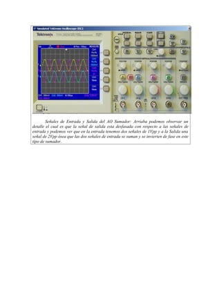 Señales de Entrada y Salida del AO Sumador: Arriaba podemos observar un
detalle el cual es que la señal de salida esta desfasada con respecto a las señales de
entrada y podemos ver que en la entrada tenemos dos señales de 1Vpp y a la Salida una
señal de 2Vpp ósea que las dos señales de entrada se suman y se invierten de fase en este
tipo de sumador.
 