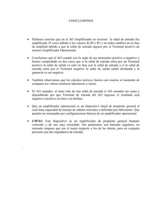 CONCLUSIONES




    •   Pudimos concluir que en el AO Amplificador no inversor la señal de entrada fue
        amplificada 19 veces debido a los valores de Rf y R1 y no hubo cambios en su fase
        de amplitud debido a que la señal de entrada ingreso por el Terminal positivo de
        nuestro Amplificador Operacional.

    •   Concluimos que el AO cumple con la regla de sus terminales positivo o negativo y
        hemos comprobado en dos casos que si la señal de entrada entra por un Terminal
        positivo la señal de salida va salir en fase con la señal de entrada y si la señal de
        entrada entra por el Terminal negativo la señal de salida saldrá desfasada y la
        ganancia va ser negativa.

    •   También observamos que los cálculos teóricos fueron casi exactos al momento de
        comparar los valores multisim laboratorio y teoría.

    •   El AO sumador, al tener más de una señal de entrada el AO sumador las suma y
        dependiendo por que Terminal de entrada del AO ingresen el resultado será
        negativo o positivo en fase o en desfase.

    •   Que un amplificador operacional es un dispositivo lineal de propósito general el
        cual tiene capacidad de manejo de señales normales o definidas por fabricantes. Que
        pueden ser manejadas por configuraciones básicas de un amplificador operacional.

    •   LM741: Este dispositivo es un amplificador de propósito general bastante
        conocido y de uso muy extendido. Sus parámetros son bastante regulares, no
        teniendo ninguno que sea el mejor respecto a los de los demás, pero en conjunto
        presenta una alta impedancia de entrada.



.
 