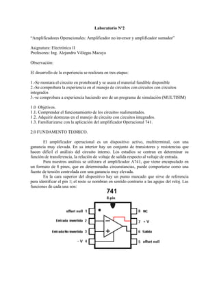 Laboratorio Nº2

“Amplificadores Operacionales: Amplificador no inversor y amplificador sumador”

Asignatura: Electrónica II
Profesores: Ing. Alejandro Villegas Macaya

Observación:

El desarrollo de la experiencia se realizara en tres etapas:

1.-Se montara el circuito en protoboard y se usara el material fundible disponible
2.-Se comprobara la experiencia en el manejo de circuitos con circuitos con circuitos
integrados
3.-se comprobara a experiencia haciendo uso de un programa de simulación (MULTISIM)

1.0 Objetivos.
1.1. Comprender el funcionamiento de los circuitos realimentados.
1.2. Adquirir destrezas en el manejo de circuito con circuitos integrados.
1.3. Familiarizarse con la aplicación del amplificador Operacional 741.

2.0 FUNDAMENTO TEORICO.

       El amplificador operacional es un dispositivo activo, multiterminal, con una
ganancia muy elevada. En su interior hay un conjunto de transistores y resistencias que
hacen difícil el análisis del circuito interno. Los estudios se centran en determinar su
función de transferencia, la relación de voltaje de salida respecto al voltaje de entrada.
       Para nuestros análisis se utilizara el amplificador A741, que viene encapsulado en
un formato de 8 pines, que en determinadas circunstancias, puede comportarse como una
fuente de tensión controlada con una ganancia muy elevada.
       En la cara superior del dispositivo hay un punto marcado que sirve de referencia
para identificar el pin 1; el resto se nombran en sentido contrario a las agujas del reloj. Las
funciones de cada una son:
 