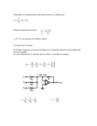 Analizando el comportamiento del circuito anterior, se obtiene que




Siendo la ganancia del circuito



, y Vi, Vo, las tensiones de entrada y salida.


El amplificador sumador.

En la figura siguiente se muestra una figura con el Amp.Op utilizado como amplificador
inversor sumador.
En esta configuración, la relación entre la salida y la entrada esta dad por:
 