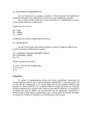 3.0. DESARROLLO EXPERIMENTAL

       En esta Experiencia los alumnos conocerán el funcionamiento del amplificador
operacional utilizado como amplificador no inversor y como amplificador sumador.
       Para lo anterior debe montar los circuitos mostrador en la fundamentacion teórica
con los valores indicados a continuación.

Amplificador No inversor

Rf = 1MΩ
R1 = 100KΩ
V1 = 100mV

Fundamentacion Teórica Amplificador No Inversor:

Vo= (Rf+R1)/R1*Vi

        Con los valores dados anteriormente podemos calcular el voltaje de salida el cual
resulta lo siguiente reemplazando los valores.

Vo= (1000000Ω+100000Ω)/100000Ω*0.100Volts
Vo= (1100000Ω)/ (10000)
Vo=1.1V

Siendo la ganancia del circuito,

A=Vo/Vi = (Rf+R1)/R1 reemplazando;
A=1.1V/0.1V
A=11


Conclusión:

        Al realizar la fundamentacion teórica del primer amplificador operacional no
inversor podemos concluir que la señal de entrada es amplificada 11 veces por nuestro AO
en este tipo de configuración y los valores dados del circuito, podemos observar que
teniendo los valores de Rf R1 y V1 es posible calcular Vo luego de obtener Vo es posible
calcular la ganancia de el circuito la que resulto ser una señal de salida de 1.1V teniendo en
la entrada una señal de 100mV esto nos demuestra que las operaciones matemáticas o
cálculos teóricos están buenos y comprobados estos son muy útiles al momento de realizar
un circuito con AO para así anticiparse al resultado practico del circuito.
 