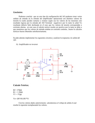 Conclusion:

        Podemos concluir que en este tipo de configuración del AO podemos tener varias
señales de entrada en la entrada del amplificador operacional con distintos valores de
tensión la cuales pueden sumarse u restarse según sea los valores de las tensiones este
resultado ingresa por la entrada del AO Terminal negativo(-) por lo tanto la señal Vo
resultante debería Salir desfasada en el caso que los valores de tensión correspondan a
corriente alterna, en este caso el calculo teórico resulto ser positivo por lo tanto se debe a
que asumimos que los valores de entrada estaban en corriente continua , bueno lo cálculos
teóricos fueron obtenidos satisfactoriamente.


Se pide además implementar los siguientes circuitos y analizar la respuesta a la salida del
AO.

   A) Amplificador no inversor

                                                            1


                                                                        V2
                                                                        15 V
                                                                    0
                  V1                        7   1   5   U1
          0                    4        3
                                                                6              R2
                                                        6
               0.5 Vpk                                                         470Ω
                                        2                                             0
               1kHz
               0°          5                4           741             V3
                   R1              R3                                   15 V
              0 1.5kΩ              27kΩ
                                                            3



Calculo Teórico;

Rf = 27KΩ
R1 = 1.5KΩ
V1 = 1Vpp

Vo= (Rf+R1)/R1*Vi

        Con los valores dados anteriormente calcularemos el voltaje de salida el cual
resulta lo siguiente reemplazando los valores.
 
