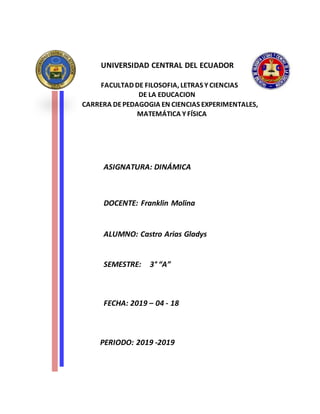 UNIVERSIDAD CENTRAL DEL ECUADOR
FACULTAD DE FILOSOFIA, LETRAS Y CIENCIAS
DE LA EDUCACION
CARRERA DEPEDAGOGIA EN CIENCIAS EXPERIMENTALES,
MATEMÁTICA Y FÍSICA
ASIGNATURA: DINÁMICA
DOCENTE: Franklin Molina
ALUMNO: Castro Arias Gladys
SEMESTRE: 3° “A”
FECHA: 2019 – 04 - 18
PERIODO: 2019 -2019
 