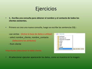 Ejercicios1.- Escriba una consulta para obtener el nombre y el contacto de todos los clientes existentes.Primero se crea una nueva consulta, luego se escribe las sentencias SQL :      -use ventas   (Activa la base de datos a utilizar)      - selectnombre_cliente, nombre_contacto            (Selecciona los atributos)      - from clienteImportante seleccionar la tabla cliente.Al seleccionar ejecutar aparecerán los datos, como se muestra en la imagen.