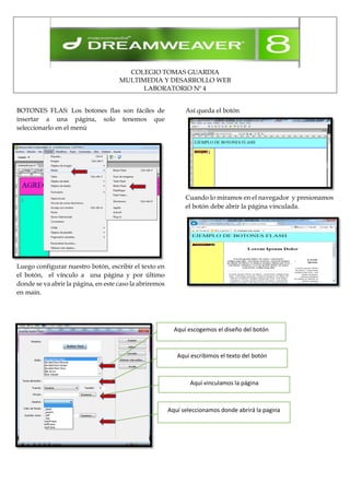 COLEGIO TOMAS GUARDIA
MULTIMEDIA Y DESARROLLO WEB
LABORATORIO Nº 4
BOTONES FLAS: Los botones flas son fáciles de
insertar a una página, solo tenemos que
seleccionarlo en el menú
Luego configurar nuestro botón, escribir el texto en
el botón, el vínculo a una página y por último
donde se va abrir la página, en este caso la abriremos
en main.
Así queda el botón
Cuando lo miramos en el navegador y presionamos
el botón debe abrir la página vinculada.
Aquí escogemos el diseño del botón
Aquí escribimos el texto del botón
Aquí vinculamos la página
Aquí seleccionamos donde abrirá la pagina