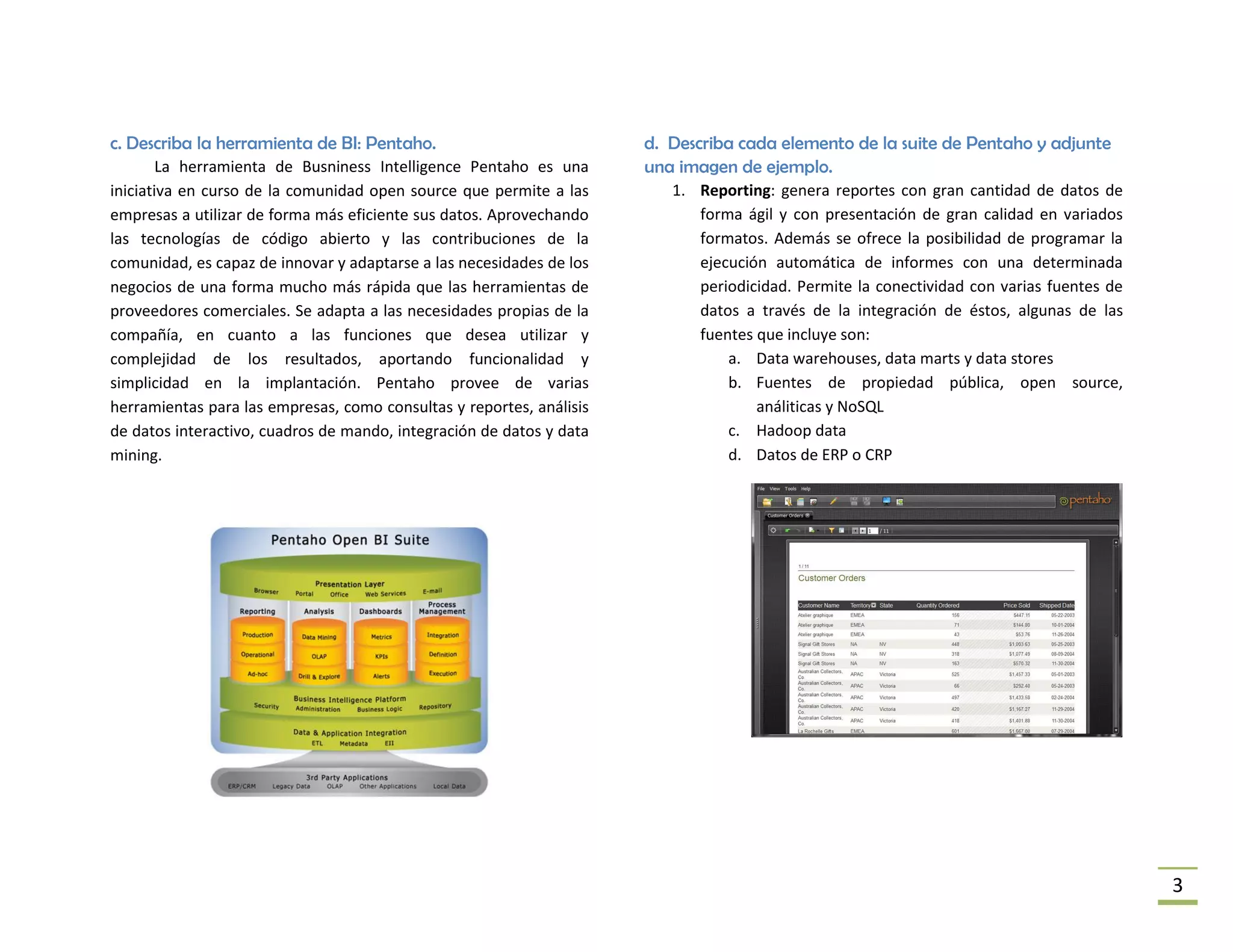 c. Describa la herramienta de BI: Pentaho.                            d. Describa cada elemento de la suite de Pentaho y adjunte
        La herramienta de Busniness Intelligence Pentaho es una       una imagen de ejemplo.
iniciativa en curso de la comunidad open source que permite a las        1. Reporting: genera reportes con gran cantidad de datos de
empresas a utilizar de forma más eficiente sus datos. Aprovechando          forma ágil y con presentación de gran calidad en variados
las tecnologías de código abierto y las contribuciones de la                formatos. Además se ofrece la posibilidad de programar la
comunidad, es capaz de innovar y adaptarse a las necesidades de los         ejecución automática de informes con una determinada
negocios de una forma mucho más rápida que las herramientas de              periodicidad. Permite la conectividad con varias fuentes de
proveedores comerciales. Se adapta a las necesidades propias de la          datos a través de la integración de éstos, algunas de las
compañía, en cuanto a las funciones que desea utilizar y                    fuentes que incluye son:
complejidad de los resultados, aportando funcionalidad y                        a. Data warehouses, data marts y data stores
simplicidad en la implantación. Pentaho provee de varias                        b. Fuentes de propiedad pública, open source,
herramientas para las empresas, como consultas y reportes, análisis                 análiticas y NoSQL
de datos interactivo, cuadros de mando, integración de datos y data             c. Hadoop data
mining.                                                                         d. Datos de ERP o CRP




                                                                                                                                          3
 