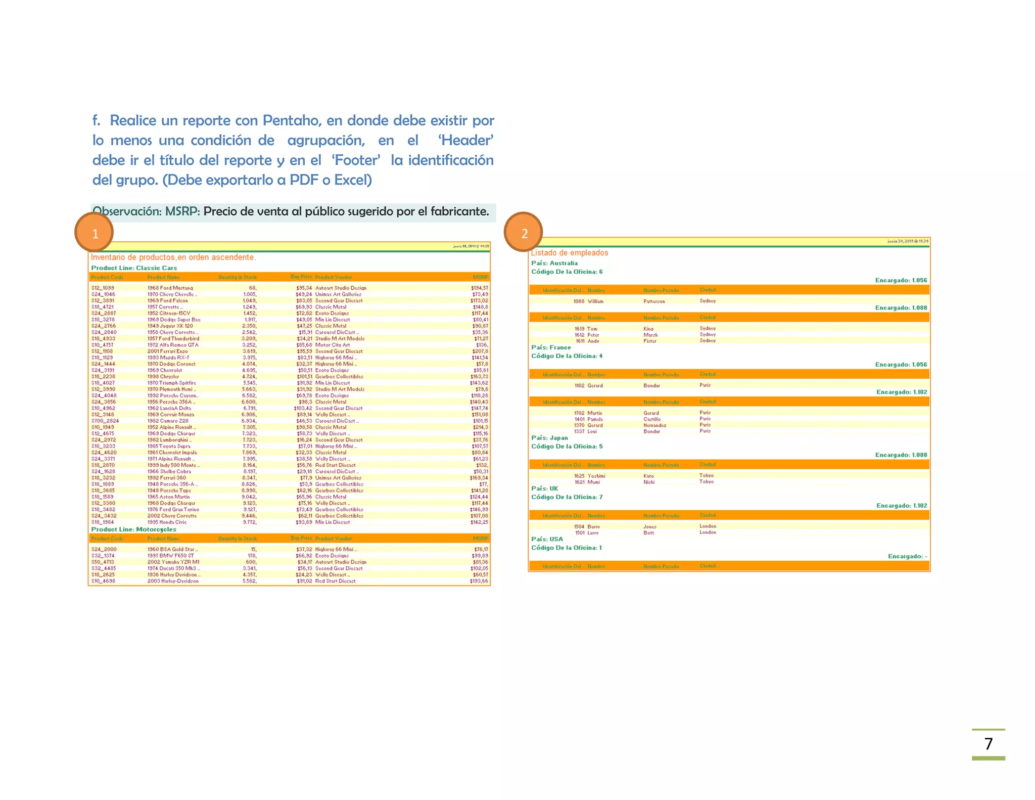 f. Realice un reporte con Pentaho, en donde debe existir por
lo menos una condición de agrupación, en el ‘Header’
debe ir el título del reporte y en el ‘Footer’ la identificación
del grupo. (Debe exportarlo a PDF o Excel)
Observación: MSRP: Precio de venta al público sugerido por el fabricante.
1                                                                           2




                                                                                7
 