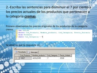 2.-Escriba las sentencias para disminuir el 7 por ciento a los precios actuales de los productos que pertenecen a la categoría cremas. Primero observamos los precios originales de los productos de la categoría crema.Se observa que la respuesta es :