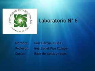 Laboratorio N° 6 Nombre:	Ruiz García, Julio E. Profesor:	Ing. BenelDiaz Quispe Curso:	Base de datos y redes 