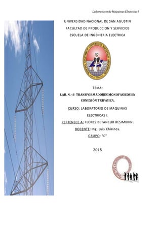 Laboratorio deMaquinas Electricas I
UNIVERSIDAD NACIONAL DE SAN AGUSTIN
FACULTAD DE PRODUCCION Y SERVICIOS
ESCUELA DE INGENIERIA ELECTRICA
TEMA:
LAB. N.- 8 TRANSFORMADORES MONOFASICOS EN
CONEXIÓN TRIFASICA.
CURSO: LABORATORIO DE MAQUINAS
ELECTRICAS I.
PERTENECE A: FLORES BETANCUR RESIMBRIN.
DOCENTE: Ing. Luis Chirinos.
GRUPO: “C”
2015
 