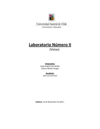 Laboratorio Número II
                   (Vistas)



              Integrantes:
        Jorge Angulo Hernández
         Paulina Muñoz Vargas

              Ayudante:
           José Luis Carrasco




   Valdivia, 21 de Noviembre de 2012.-
 