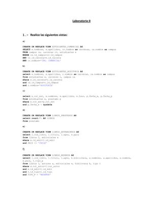 Laboratorio II



1.- Realice las siguientes vistas:
a)

CREATE OR REPLACE VIEW ESTUDIANTES_COMERCIAL AS
SELECT e.nombres, e.apellidos, cr.nombre as carreras, ca.nombre as campus
FROM campus ca, carreras cr, estudiantes e
WHERE ca.id_campus=cr.id_campus
AND cr.id_carrera=e.id_carrera
AND cr.nombre='ING. COMERCIAL'

b)

CREATE OR REPLACE VIEW ESTUDIANTES_AUDITORIA AS
select e.nombres, e.apellidos, c.nombre as carreras, ca.nombre as campus
from estudiantes e, carreras c, campus ca
where e.id_carrera=c.id_carrera
and ca.id_campus=c.id_campus
and c.nombre='AUDITORIA'

c)

select e.rut_est, e.nombres, e.apellidos, e.fono, p.fecha_e, p.fecha_p
from estudiantes e, prestamo p
where e.rut_est=p.rut_est
and p.fecha_e > sysdate

d)

CREATE OR REPLACE VIEW LIBROS_PRESTADOS AS
select count(*) AS LIBROS
from prestamo

e)

CREATE OR REPLACE VIEW LIBROS_EXTRANJEROS AS
select l.cod_libro, l.titulo, l.agno, e.pais
from libros l, editoriales e
where e.id_edit=l.id_edit
and PAIS <> 'CHILE'


f)
CREATE OR REPLACE VIEW LIBROS_RESERVA AS
select l.cod_libro, l.titulo, l.agno, b.biblioteca, a.nombres, a.apellidos, e.nombre,
e.pais, t.tipo_p
from libros l, autores a, editoriales e, biblioteca b, tipo t
where a.rut_autor=l.rut_autor
and e.id_edit=l.id_edit
and t.id_tipo=l.id_tipo
and TIPO_P = 'RESERVA'
 
