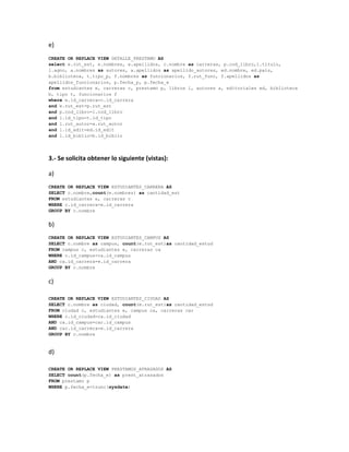e)
CREATE OR REPLACE VIEW DETALLE_PRESTAMO AS
select e.rut_est, e.nombres, e.apellidos, c.nombre as carreras, p.cod_libro,l.titulo,
l.agno, a.nombres as autores, a.apellidos as apellido_autores, ed.nombre, ed.pais,
b.biblioteca, t.tipo_p, f.nombres as funcionarios, f.rut_func, f.apellidos as
apellidos_funcionarios, p.fecha_p, p.fecha_e
from estudiantes e, carreras c, prestamo p, libros l, autores a, editoriales ed, biblioteca
b, tipo t, funcionarios f
where e.id_carrera=c.id_carrera
and e.rut_est=p.rut_est
and p.cod_libro=l.cod_libro
and l.id_tipo=t.id_tipo
and l.rut_autor=a.rut_autor
and l.id_edit=ed.id_edit
and l.id_biblio=b.id_biblio




3.- Se solicita obtener lo siguiente (vistas):

a)
CREATE OR REPLACE VIEW ESTUDIANTES_CARRERA AS
SELECT c.nombre,count(e.nombres) as cantidad_est
FROM estudiantes e, carreras c
WHERE c.id_carrera=e.id_carrera
GROUP BY c.nombre


b)
CREATE OR REPLACE VIEW ESTUDIANTES_CAMPUS AS
SELECT c.nombre as campus, count(e.rut_est)as cantidad_estud
FROM campus c, estudiantes e, carreras ca
WHERE c.id_campus=ca.id_campus
AND ca.id_carrera=e.id_carrera
GROUP BY c.nombre


c)

CREATE OR REPLACE VIEW ESTUDIANTES_CIUDAD AS
SELECT c.nombre as ciudad, count(e.rut_est)as cantidad_estud
FROM ciudad c, estudiantes e, campus ca, carreras car
WHERE c.id_ciudad=ca.id_ciudad
AND ca.id_campus=car.id_campus
AND car.id_carrera=e.id_carrera
GROUP BY c.nombre


d)

CREATE OR REPLACE VIEW PRESTAMOS_ATRASADOS AS
SELECT count(p.fecha_e) as prest_atrasados
FROM prestamo p
WHERE p.fecha_e<trunc(sysdate)
 