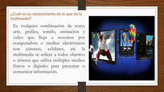 ¿Cuál es su conocimiento de lo que es la
multimedia?
Es cualquier combinación de texto,
arte, grafico, sonido, animación y
video que llega a nosotros por
computadora o medios electrónicos
con cámaras, celulares, etc la
multimedia se refiere a todos objetivo
o sistema que utiliza múltiples medios
físicos o digitales para presentar o
comunicar información.
 