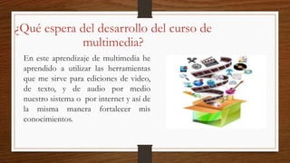 ¿Qué espera del desarrollo del curso de
multimedia?
En este aprendizaje de multimedia he
aprendido a utilizar las herramientas
que me sirve para ediciones de video,
de texto, y de audio por medio
nuestro sistema o por internet y así de
la misma manera fortalecer mis
conocimientos.
 
