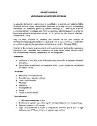 LABORATORIO No 2
UBICUIDAD DE LOS MICROORGANISMOS
La ubicuidad de los microorganismo es la posibilidad de encontrarlos en todos los hábitat
terrestres, se basa en tres características principales: su tamaño pequeño, su flexibilidad
metabólica y su plasticidad genética (Guerrero y Berlanga S.F) , esto ayuda a que los
podamos encontrar en el agua, aire, tierra y superficies, además los podemos encontrar
como flora normal de las personas sanas en el intestino, la piel, la nariz y la boca .
(Delgado et al, 2000)
Para los seres humanos es inevitable vivir rodeado de una gran cantidad de
microorganismos porque las condiciones que favorecen la supervivencia y el crecimiento
de muchos de ellos son las que rodean normalmente al hombre. (Montoya. 2008)
Una forma de demostrar la presencia de microorganismos es sembrando muestras en
medios de cultivo, cuando los microorganismos crecen en medios sólidos, forman colonias
con características diferentes, dependiendo del microorganismo.
1 Objetivos:
 Demostrar la ubicuidad de los microorganismos sembrando muestras de diferentes
ambientes.
 Describir las características macroscópicas de las colonias que forman las bacterias
en medios sólidos
2 Materiales
 Medios de cultivo preparados
 Escobillones de algodón estériles
 Solución salina estéril
 Marcador
 Mecheros.
 Regla graduada
 Lupas
 Tubos de ensayo estéril
3 Procedimiento
3.1 Microorganismos en el aire
 Destape una caja con agar nutritivo y otra con agar sabouraud, en cualquier lugar.
 Déjelas expuesta por 15 minutos
 Tape adecuadamente e incube a temperatura ambiente por 8 días el agar
sabouraud y a 37 °C por 48 horas la caja con agar nutritivo.
 