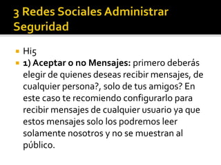 Hi5
 1) Aceptar o no Mensajes: primero deberás
elegir de quienes deseas recibir mensajes, de
cualquier persona?, solo de tus amigos? En
este caso te recomiendo configurarlo para
recibir mensajes de cualquier usuario ya que
estos mensajes solo los podremos leer
solamente nosotros y no se muestran al
público.
 