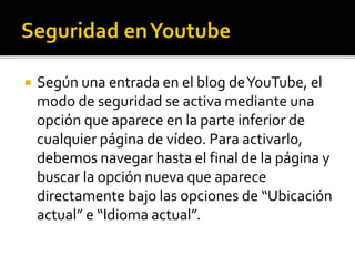  Según una entrada en el blog deYouTube, el
modo de seguridad se activa mediante una
opción que aparece en la parte inferior de
cualquier página de vídeo. Para activarlo,
debemos navegar hasta el final de la página y
buscar la opción nueva que aparece
directamente bajo las opciones de “Ubicación
actual” e “Idioma actual”.
 