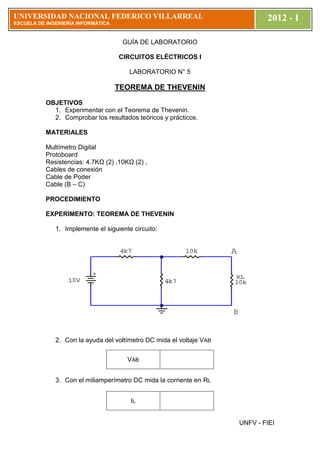 UNIVERSIDAD NACIONAL FEDERICO VILLARREAL                                      2012 - I
ESCUELA DE ESC
           INGENIERÍA INFORMÁTICA


                                     GUÍA DE LABORATORIO

                                    CIRCUITOS ELÉCTRICOS I

                                        LABORATORIO N° 5

                                    TEOREMA DE THEVENIN
           OBJETIVOS
             1. Experimentar con el Teorema de Thevenin.
             2. Comprobar los resultados teóricos y prácticos.

           MATERIALES

           Multímetro Digital
           Protoboard
           Resistencias: 4.7KΩ (2) ,10KΩ (2) ,
           Cables de conexión
           Cable de Poder
           Cable (B – C)

           PROCEDIMIENTO

           EXPERIMENTO: TEOREMA DE THEVENIN

              1. Implemente el siguiente circuito:




              2. Con la ayuda del voltímetro DC mida el voltaje VAB


                                       VAB


              3. Con el miliamperímetro DC mida la corriente en RL


                                        IL


                                                                      UNFV - FIEI
 