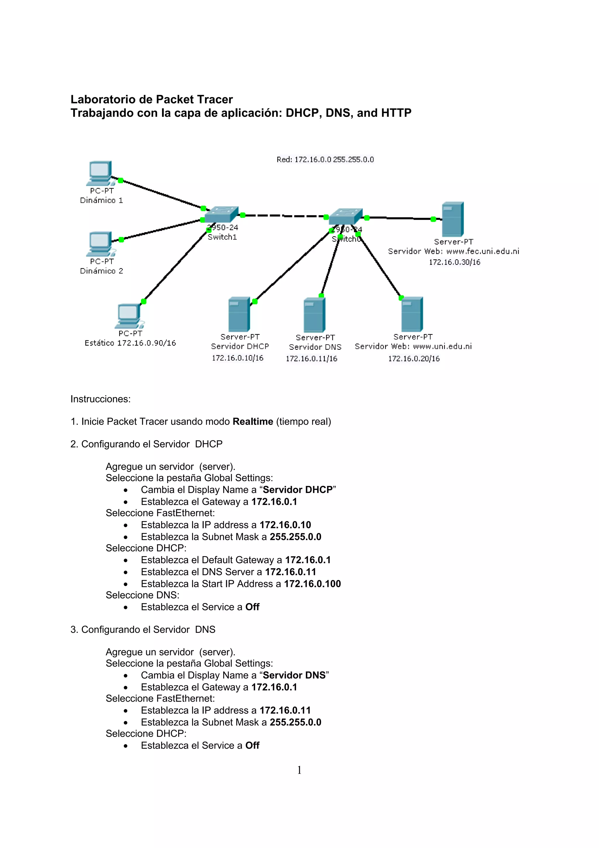 Laboratorio de Packet Tracer
Trabajando con la capa de aplicación: DHCP, DNS, and HTTP




Instrucciones:

1. Inicie Packet Tracer usando modo Realtime (tiempo real)

2. Configurando el Servidor DHCP

        Agregue un servidor (server).
        Seleccione la pestaña Global Settings:
             Cambia el Display Name a “Servidor DHCP”
             Establezca el Gateway a 172.16.0.1
        Seleccione FastEthernet:
             Establezca la IP address a 172.16.0.10
             Establezca la Subnet Mask a 255.255.0.0
        Seleccione DHCP:
             Establezca el Default Gateway a 172.16.0.1
             Establezca el DNS Server a 172.16.0.11
             Establezca la Start IP Address a 172.16.0.100
        Seleccione DNS:
             Establezca el Service a Off

3. Configurando el Servidor DNS

        Agregue un servidor (server).
        Seleccione la pestaña Global Settings:
             Cambia el Display Name a “Servidor DNS”
             Establezca el Gateway a 172.16.0.1
        Seleccione FastEthernet:
             Establezca la IP address a 172.16.0.11
             Establezca la Subnet Mask a 255.255.0.0
        Seleccione DHCP:
             Establezca el Service a Off

                                                  1
 