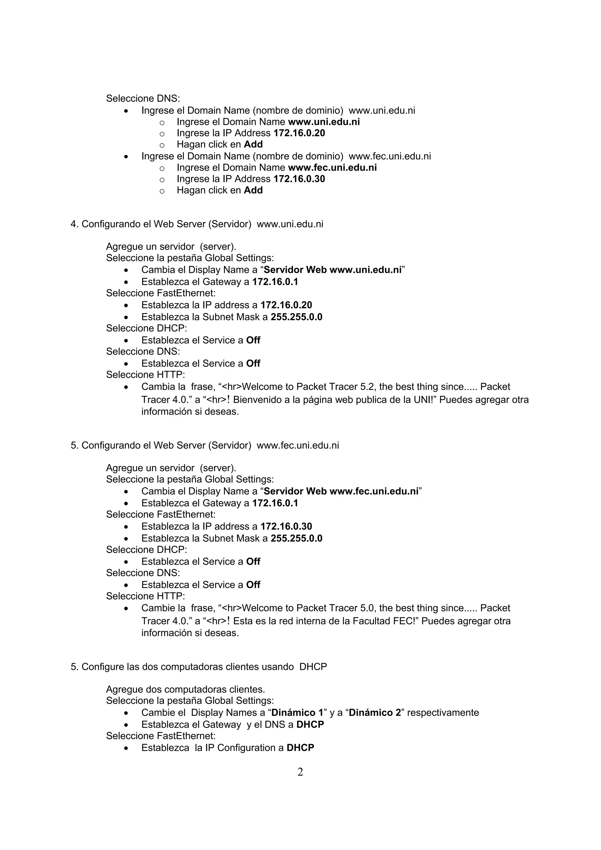 Seleccione DNS:
            Ingrese el Domain Name (nombre de dominio) www.uni.edu.ni
                  o Ingrese el Domain Name www.uni.edu.ni
                  o Ingrese la IP Address 172.16.0.20
                  o Hagan click en Add
            Ingrese el Domain Name (nombre de dominio) www.fec.uni.edu.ni
                  o Ingrese el Domain Name www.fec.uni.edu.ni
                  o Ingrese la IP Address 172.16.0.30
                  o Hagan click en Add


4. Configurando el Web Server (Servidor) www.uni.edu.ni

       Agregue un servidor (server).
       Seleccione la pestaña Global Settings:
            Cambia el Display Name a “Servidor Web www.uni.edu.ni”
            Establezca el Gateway a 172.16.0.1
       Seleccione FastEthernet:
            Establezca la IP address a 172.16.0.20
            Establezca la Subnet Mask a 255.255.0.0
       Seleccione DHCP:
            Establezca el Service a Off
       Seleccione DNS:
            Establezca el Service a Off
       Seleccione HTTP:
            Cambia la frase, “<hr>Welcome to Packet Tracer 5.2, the best thing since..... Packet
               Tracer 4.0.” a “<hr>! Bienvenido a la página web publica de la UNI!” Puedes agregar otra
               información si deseas.


5. Configurando el Web Server (Servidor) www.fec.uni.edu.ni

       Agregue un servidor (server).
       Seleccione la pestaña Global Settings:
            Cambia el Display Name a “Servidor Web www.fec.uni.edu.ni”
            Establezca el Gateway a 172.16.0.1
       Seleccione FastEthernet:
            Establezca la IP address a 172.16.0.30
            Establezca la Subnet Mask a 255.255.0.0
       Seleccione DHCP:
            Establezca el Service a Off
       Seleccione DNS:
            Establezca el Service a Off
       Seleccione HTTP:
            Cambie la frase, “<hr>Welcome to Packet Tracer 5.0, the best thing since..... Packet
               Tracer 4.0.” a “<hr>! Esta es la red interna de la Facultad FEC!” Puedes agregar otra
               información si deseas.


5. Configure las dos computadoras clientes usando DHCP

       Agregue dos computadoras clientes.
       Seleccione la pestaña Global Settings:
            Cambie el Display Names a “Dinámico 1” y a “Dinámico 2” respectivamente
            Establezca el Gateway y el DNS a DHCP
       Seleccione FastEthernet:
            Establezca la IP Configuration a DHCP

                                                  2
 