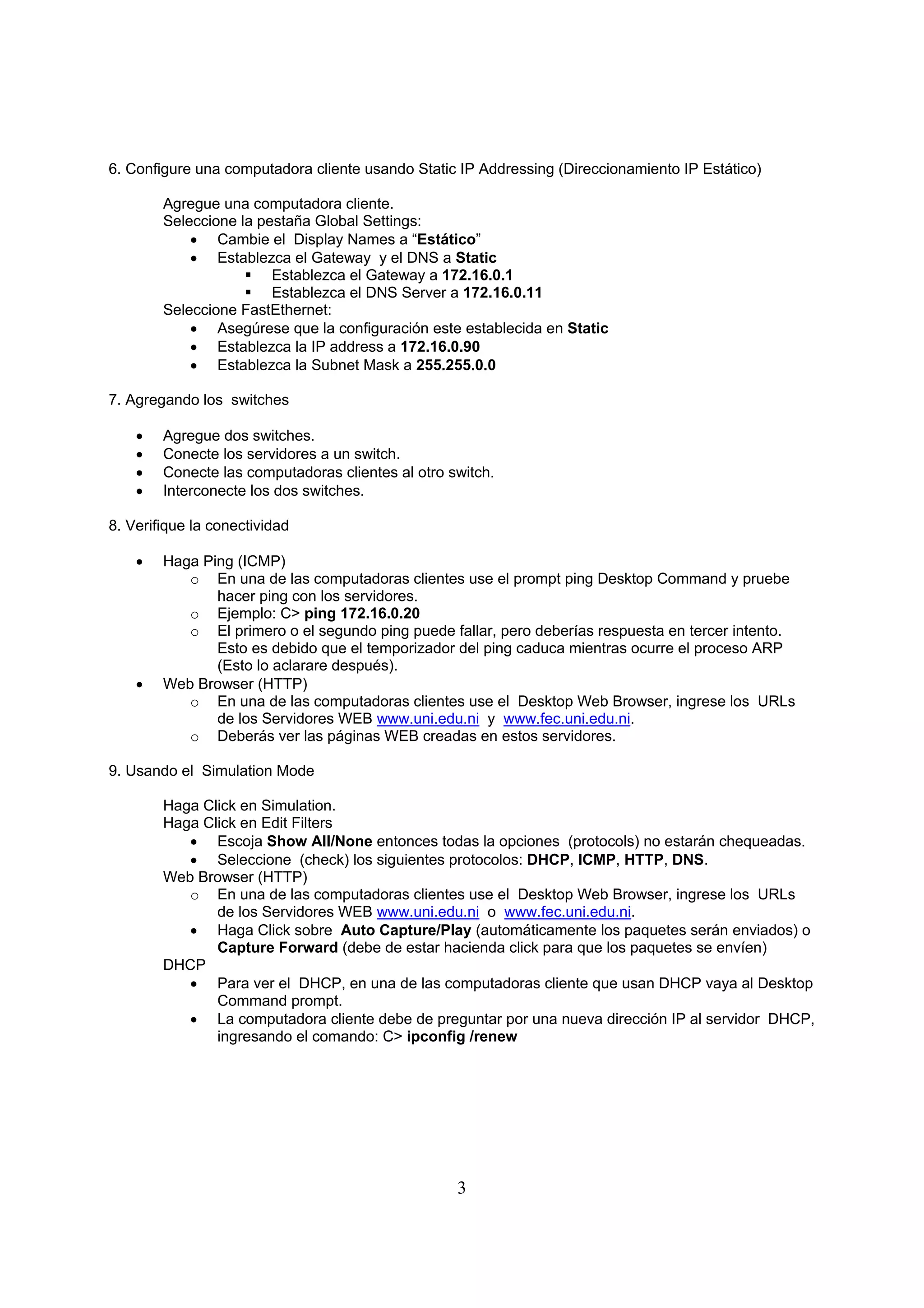 6. Configure una computadora cliente usando Static IP Addressing (Direccionamiento IP Estático)

        Agregue una computadora cliente.
        Seleccione la pestaña Global Settings:
             Cambie el Display Names a “Estático”
             Establezca el Gateway y el DNS a Static
                     Establezca el Gateway a 172.16.0.1
                     Establezca el DNS Server a 172.16.0.11
        Seleccione FastEthernet:
             Asegúrese que la configuración este establecida en Static
             Establezca la IP address a 172.16.0.90
             Establezca la Subnet Mask a 255.255.0.0

7. Agregando los switches

       Agregue dos switches.
       Conecte los servidores a un switch.
       Conecte las computadoras clientes al otro switch.
       Interconecte los dos switches.

8. Verifique la conectividad

       Haga Ping (ICMP)
           o En una de las computadoras clientes use el prompt ping Desktop Command y pruebe
               hacer ping con los servidores.
           o Ejemplo: C> ping 172.16.0.20
           o El primero o el segundo ping puede fallar, pero deberías respuesta en tercer intento.
               Esto es debido que el temporizador del ping caduca mientras ocurre el proceso ARP
               (Esto lo aclarare después).
       Web Browser (HTTP)
           o En una de las computadoras clientes use el Desktop Web Browser, ingrese los URLs
               de los Servidores WEB www.uni.edu.ni y www.fec.uni.edu.ni.
           o Deberás ver las páginas WEB creadas en estos servidores.

9. Usando el Simulation Mode

        Haga Click en Simulation.
        Haga Click en Edit Filters
            Escoja Show All/None entonces todas la opciones (protocols) no estarán chequeadas.
            Seleccione (check) los siguientes protocolos: DHCP, ICMP, HTTP, DNS.
        Web Browser (HTTP)
           o En una de las computadoras clientes use el Desktop Web Browser, ingrese los URLs
               de los Servidores WEB www.uni.edu.ni o www.fec.uni.edu.ni.
            Haga Click sobre Auto Capture/Play (automáticamente los paquetes serán enviados) o
               Capture Forward (debe de estar hacienda click para que los paquetes se envíen)
        DHCP
            Para ver el DHCP, en una de las computadoras cliente que usan DHCP vaya al Desktop
               Command prompt.
            La computadora cliente debe de preguntar por una nueva dirección IP al servidor DHCP,
               ingresando el comando: C> ipconfig /renew




                                                   3
 