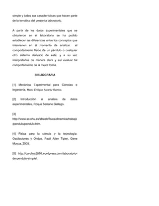 simple y todas sus características que hacen parte
de la temática del presenta laboratorio.
A partir de los datos experimentales que se
obtuvieron en el laboratorio se ha podido
establecer las diferencias entre los conceptos que
intervienen en el momento de analizar el
comportamiento físico de un péndulo o cualquier
otro sistema derivado de este; y a su vez
interpretarlos de manera clara y así evaluar tal
comportamiento de la mejor forma.
BIBLIOGRAFIA
[1] Mecánica Experimental para Ciencias e
Ingeniería, Mario Enrique Álvarez Ramos.
[2] Introducción al análisis de datos
experimentales, Roque Serrano Gallego.
[3]
http://www.sc.ehu.es/sbweb/fisica/dinamica/trabajo
/pendulo/pendulo.htm.
[4] Física para la ciencia y la tecnología:
Oscilaciones y Ondas. Paull Allen Tipler, Gene
Mosca, 2005.
[5] http://carolina2010.wordpress.com/laboratorio-
de-pendulo-simple/.
 