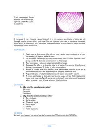 En este gráfico podemos observar
a través el lente del microscopio
objetivo de aumento 40x la célula
de la epidermis.

CONCLUSIONES:
El microscopio, de micro- (pequeño) y scopio (observar), es un instrumento que permite observar objetos que son
demasiado pequeños para ser vistos a simple vista. El tipo más común y el primero que se inventó es el microscopio
óptico. Se trata de un instrumento óptico que contiene una o varias lentes que permiten obtener una imagen aumentada
del objeto y que funciona por refracción.
RECOMENDACIONES:
1.
2.
3.
4.
5.
6.
7.

Para transportar el microscopio deben utilizarse siempre las dos manos, sujetándolo por el brazo
con una mano y por el pie con la palma de la otra.
Una vez colocado el microscopio en su sitio, no debe moverse hasta que finalice la práctica. Cuando
se vaya a cambiar de observador se debe mover él y no el microscopio.
Mover siempre suave y lentamente cualquier elemento del microscopio.
Nunca poner los dedos en las lentes del ocular ni del objetivo. Si se ensucian dichas lentes se
limpiarán con un paño suave de algodón, sin utilizar ningún disolvente.
No sacar de su sitio el ocular ni los objetivos, a no ser que vayan a ser sustituidos, en cuyo caso la
operación debe realizarse lo más rápidamente posible, para evitar la entrada de polvo.
Asegurarse de que el portaobjetos está bien seco cuando va a ser colocado sobre la platina.
Al enfocar, sobre todo con los objetivos de mayor aumento, hay que evitar que el extremo del objetivo
choque con la preparación. Para ello acercaremos el objetivo a la preparación mirando lateralmente
y luego, mirando ya a través del ocular, enfocamos alejando el objetivo.

CUESTIONARIO:

1. ¿Qué materiales uso mediantes la práctica?

Microscopio
Portaobjeto
Cubreobjetos
2. ¿diga Ud. cuáles son las sustancias que utilizo?
 Suero fisiológico
 Azul de metileno
 Colorante de vegetal
 Tintura de yodo
 Cebolla
 Violeta de genciana.
BIBLIOGRAFÍA
Web grafía http://ingeniatic.euitt.upm.es/index.php/tecnologias/item/520-microscopio-electr%C3%B3nico

FIRMA

 