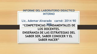 “COMPETENCIAS FUNDAMENTALES DE
LOS DOCENTES.
ENSEÑANZA DE LAS ESTRATEGIAS DEL
SABER SER, SABER CONOCER Y EL
SABER HACER”
INFORME DEL LABORATORIO DIDÁCTICO
INTERNO
Lic. Ademar Alvarado carné: 2014 90
300
 