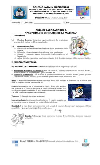 COLEGIO JAZMÍN OCCIDENTAL
                          RECUPERACIÓN Y PRÁCTICA DEL RESPETO, EL MEDIO
                           Y LA CONVIVENCIA SOCIAL PARA LA REALIZACIÓN
                               PERSONAL Y EL DESEMPEÑO PRODUCTIVO.

                                  DOCENTE:      Diana Cristina Gómez Ruíz                       1001°

NOMBRE ESTUDIANTE: ___________________________                          FECHA: _____________________


                            GUÍA DE LABORATORIO 2.
                     “PROPIEDADES GENERALES DE LA MATERIA”
1. OBJETIVOS

1.1.    Objetivo General: Comprobar experimentalmente las propiedades
    generales de la materia en diferentes sustancias.

1.2.      Objetivos Específicos:
       a. Comprender en la práctica el significado de ciertas propiedades de la
          materia
       b. Diferenciar y determinar experimentalmente estas propiedades.
       c. Conocer y manipular algunos instrumentos implementados en el
          laboratorio.
       d. Aplicar fórmulas matemáticas para la determinación de la densidad, tanto en sólidos como en líquidos.

2. MARCO CONCEPTUAL:

PROPIEDADES DE LA MATERIA: La Materia exhibe dos clases de propiedades, que son:

a. Propiedades Generales ó Extrínsecas: Con las cuales NO podemos diferenciar una sustancia de otra,
   puesto que todas las presentan (masa, peso, volumen, etc).
b. Específicas ó Intrínsecas: Con las cuales SI podemos diferenciar una sustancia de otra, puesto que son
   características de cada sustancia (punto de fusión, punto de ebullición, reactividad, etc).

Masa: Es la cantidad de materia que posee un cuerpo. Es un valor absoluto, se determina con la balanza, y se
mide en kilogramos-masa, gramos-masa, etc.

Peso: Es la fuerza con que la tierra atrae un cuerpo. Es un valor absoluto
que depende de la distancia del cuerpo al centro de la tierra; masa y peso
son directamente proporcionales. El peso se determina con el dinamómetro,
y se mide en kilogramos-peso, gramos-peso, etc.

Volumen: Es el espacio que ocupa un cuerpo.

Impenetrabilidad: Es consecuencia del volumen. El espacio ocupado por
un cuerpo no puede ser ocupado por otro en el mismo instante.

Densidad: Es la masa de un cuerpo contenida en la unidad de volumen. Se expresa en gramos por mililitros
para sólidos y gases y en gramos por litro para los gases.
                                                           δ = m_
                                                               V

                     Inercia: Todo cuerpo tiende a conservar el estado de movimiento ó de reposo en que se
                     encuentra.




              DIANA CRISTINA GÓMEZ RUÍZ | Licenciada en Química Universidad Distrital. 2011.
 