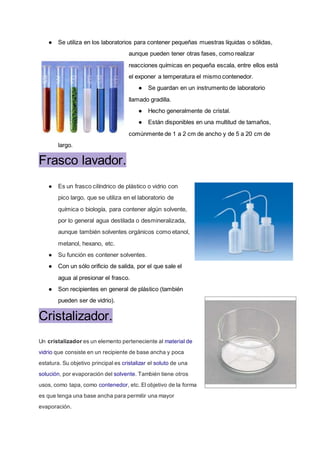 ● Se utiliza en los laboratorios para contener pequeñas muestras líquidas o sólidas,
aunque pueden tener otras fases, como realizar
reacciones químicas en pequeña escala, entre ellos está
el exponer a temperatura el mismo contenedor.
● Se guardan en un instrumento de laboratorio
llamado gradilla.
● Hecho generalmente de cristal.
● Están disponibles en una multitud de tamaños,
comúnmente de 1 a 2 cm de ancho y de 5 a 20 cm de
largo.
Frasco lavador.
● Es un frasco cilíndrico de plástico o vidrio con
pico largo, que se utiliza en el laboratorio de
química o biología, para contener algún solvente,
por lo general agua destilada o desmineralizada,
aunque también solventes orgánicos como etanol,
metanol, hexano, etc.
● Su función es contener solventes.
● Con un sólo orificio de salida, por el que sale el
agua al presionar el frasco.
● Son recipientes en general de plástico (también
pueden ser de vidrio).
Cristalizador.
Un cristalizador es un elemento perteneciente al material de
vidrio que consiste en un recipiente de base ancha y poca
estatura. Su objetivo principal es cristalizar el soluto de una
solución, por evaporación del solvente. También tiene otros
usos, como tapa, como contenedor, etc. El objetivo de la forma
es que tenga una base ancha para permitir una mayor
evaporación.
 