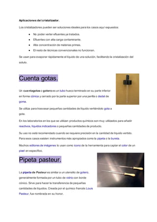 Aplicaciones del cristalizador.
Los cristalizadores pueden ser soluciones ideales para los casos aquí expuestos:
● No poder verter efluentes ya tratados.
● Efluentes con alta carga contaminante.
● Alta concentración de materias primas.
● El resto de técnicas convencionales no funcionan.
Se usan para evaporar rápidamente el líquido de una solución, facilitando la cristalización del
soluto.
Cuenta gotas.
Un cuentagotas o gotero es un tubo hueco terminado en su parte inferior
en forma cónica y cerrado por la parte superior por una perilla o dedal de
goma.
Se utiliza para trasvasar pequeñas cantidades de líquido vertiéndolo gota a
gota.
En los laboratorios en los que se utilizan productos químicos son muy utilizados para añadir
reactivos, líquidos indicadores o pequeñas cantidades de producto.
Su uso no está recomendado cuando se requiere precisión en la cantidad de líquido vertido.
Para esos casos existen instrumentos más apropiados como la pipeta o la bureta.
Muchos editores de imágenes lo usan como icono de la herramienta para captar el color de un
pixel en específico.
Pipeta pasteur.
La pipeta de Pasteur es similar a un utensilio de gotero,
generalmente formada por un tubo de vidrio con borde
cónico. Sirve para hacer la transferencia de pequeñas
cantidades de líquidos. Creada por el químico francés Louis
Pasteur, fue nombrada en su honor.
 