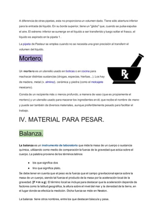 A diferencia de otras pipetas, esta no proporciona un volumen dado. Tiene sólo abertura inferior
para la entrada de líquido. En su borde superior, tiene un "globo" que, cuando se pulsa expulsa
el aire. El extremo inferior se sumerge en el líquido a ser transferido y luego soltar el frasco, el
líquido es aspirado en la pipeta 1 .
La pipeta de Pasteur se emplea cuando no se necesita una gran precisión al transferir el
volumen del líquido.
Mortero.
Un mortero es un utensilio usado en boticas o en cocina para
machacar distintas sustancias (drogas, especias, hierbas...). Los hay
de madera, metal (v. almirez), cerámica y piedra (como el molcajete
mexicano).
Consta de un recipiente más o menos profundo, a manera de vaso (que es propiamente el
mortero) y un utensilio usado para macerar los ingredientes en él, que recibe el nombre de mano
y puede ser también de diversos materiales, aunque preferiblemente pesado para facilitar el
trabajo.
lV. MATERIAL PARA PESAR.
Balanza.
La balanza es un instrumento de laboratorio que mide la masa de un cuerpo o sustancia
química, utilizando como medio de comparación la fuerza de la gravedad que actúa sobre el
cuerpo. La palabra proviene de los términos latinos:
● bis que significa dos
● linx que significa plato.
Se debe tener en cuenta que el peso es la fuerza que el campo gravitacional ejerce sobre la
masa de un cuerpo, siendo tal fuerza el producto de la masa por la aceleración local de la
gravedad. [F = m x g]. El término local se incluye para destacar que la aceleración depende de
factores como la latitud geográfica, la altura sobre el nivel del mar y la densidad de la tierra, en
el lugar donde se efectúa la medición. Dicha fuerza se mide en Newton.
La balanza tiene otros nombres, entre los que destacan báscula y pesa.
 
