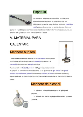 Espatula.
Es uno de los materiales de laboratorio. Se utiliza para
tomar pequeñas cantidades de compuestos que son,
básicamente, polvo. Se suele clasificar dentro del material de
metal y es común encontrar en recetas técnicas el término
punta de espátula para referirse a esa cantidad aproximadamente. Tienen dos curvaturas, una
en cada lado, y cada una hacia el lado contrario a la otra.
V. MATERIAL PARA
CALENTAR.
Mechero bunsen.
Un mechero o quemador Bunsen es un instrumento utilizado en los
laboratorios científicos para calentar, esterilizar o proceder a la
combustión de muestras o reactivos químicos.
Fue inventado por Robert Bunsen en 1857 y provee una transmisión
muy rápida de calor intenso en el laboratorio. Es un quemador de gas natural o de gases
licuados procedentes del petróleo (normalmente propano, butano o una mezcla de ambos),
siendo la llama el producto de la combustión de una mezcla regulable de aire con uno de estos
gases.
Mechero de alcohol.
● Se utiliza cuando no se necesita un gran poder
calorífico.
● Poseen una mecha impregnada de alcohol, que es la
que arde.
 