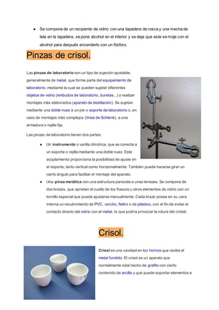 ● Se compone de un recipiente de vidrio con una tapadera de rosca y una mecha de
tela en la tapadera, se pone alcohol en el interior y se deja que este se moje con el
alcohol para después encenderlo con un fósforo.
Pinzas de crisol.
Las pinzas de laboratorio son un tipo de sujeción ajustable,
generalmente de metal, que forma parte del equipamiento de
laboratorio, mediante la cual se pueden sujetar diferentes
objetos de vidrio (embudos de laboratorio, buretas...) o realizar
montajes más elaborados (aparato de destilación). Se sujetan
mediante una doble nuez a un pie o soporte de laboratorio o, en
caso de montajes más complejos (línea de Schlenk), a una
armadura o rejilla fija.
Las pinzas de laboratorio tienen dos partes:
● Un instrumento o varilla cilíndrica, que se conecta a
un soporte o rejilla mediante una doble nuez. Este
acoplamiento proporciona la posibilidad de ajuste en
el soporte, tanto vertical como horizontalmente. También puede hacerse girar un
cierto ángulo para facilitar el montaje del aparato.
● Una pinza metálica con una estructura parecida a unas tenazas. Se compone de
dos brazos, que aprietan el cuello de los frascos u otros elementos de vidrio con un
tornillo especial que puede ajustarse manualmente. Cada brazo posee en su cara
interna un recubrimiento de PVC, corcho, fieltro o de plástico, con el fin de evitar el
contacto directo del vidrio con el metal, lo que podría provocar la rotura del cristal.
Crisol.
Crisol es una cavidad en los hornos que recibe el
metal fundido. El crisol es un aparato que
normalmente está hecho de grafito con cierto
contenido de arcilla y que puede soportar elementos a
 