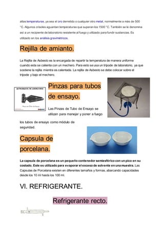altas temperaturas, ya sea el oro derretido o cualquier otro metal, normalmente a más de 500
°C. Algunos crisoles aguantan temperaturas que superan los 1500 °C. También se le denomina
así a un recipiente de laboratorio resistente al fuego y utilizado para fundir sustancias. Es
utilizado en los análisis gravimétricos.
Rejilla de amianto.
La Rejilla de Asbesto es la encargada de repartir la temperatura de manera uniforme
cuando esta se calienta con un mechero. Para esto se usa un trípode de laboratorio, ya que
sostiene la rejilla mientra es calentada. La rejilla de Asbesto se debe colocar sobre el
trípode y bajo el mechero.
Pinzas para tubos
de ensayo.
Las Pinzas de Tubo de Ensayo se
utilizan para manejar y poner a fuego
los tubos de ensayo como módulo de
seguridad.
Capsula de
porcelana.
La capsula de porcelana es un pequeño contenedor semiesférico con un pico en su
costado. Este es utilizado para evaporar el exceso de solvente en una muestra. Las
Capsulas de Porcelana existen en diferentes tamaños y formas, abarcando capacidades
desde los 10 ml hasta los 100 ml.
Vl. REFRIGERANTE.
Refrigerante recto.
 