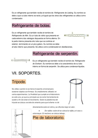 Es un refrigerante que también recibe el nombre de: Refrigerante de Liebing. Su nombre se
debe a que su tubo interno es recto y al igual que los otros dos refrigerantes se utiliza como
condensador.
Refrigerante de bolas.
Es un refrigerante que también recibe el nombre de:
Refrigerante de Allin. Es un tubo de vidrio que presenta en
cada extremo dos vástagos dispuestos en forma alterna. En
la parte interna presenta otro tubo que se continúa al
exterior, terminando en un pico gotero. Su nombre se debe
al tubo interno que presenta. Se utiliza como condensador en destilaciones.
Refrigerante de serpentin.
Es un refrigerante que también recibe el nombre de: Refrigerante
de Graham. Su nombre se debe a la característica de su tubo
interno en forma de serpentín. Se utiliza para condensar líquidos.
Vll. SOPORTES.
Tripode.
Se utiliza cuando no se tiene el soporte universal para
sostener objetos con firmeza. Es ampliamente utilizado en
varios experimentos. La finalidad que cumple en el laboratorio
es solo una, ya que su principal uso es como herramienta de
sostén a fin de evitar el movimiento. Sobre la plataforma del
trípode se coloca una tela de amianto para que la llama no dé
directamente sobre el vidrio y se difunda mejor el calor.
● De rejillas: sobre él se coloca la rejilla y el vaso o
erlenmeyer. El mechero se coloca debajo.
Pie de laboratorio.
 