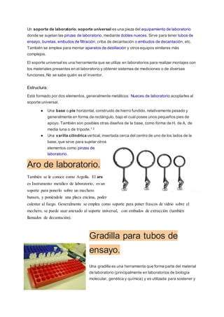 Un soporte de laboratorio, soporte universal es una pieza del equipamiento de laboratorio
donde se sujetan las pinzas de laboratorio, mediante dobles nueces. Sirve para tener tubos de
ensayo, buretas, embudos de filtración, criba de decantación o embudos de decantación, etc.
También se emplea para montar aparatos de destilación y otros equipos similares más
complejos.
El soporte universal es una herramienta que se utiliza en laboratorios para realizar montajes con
los materiales presentes en el laboratorio y obtener sistemas de mediciones o de diversas
funciones. No se sabe quién es el inventor.
Estructura:
Está formado por dos elementos, generalmente metálicos: Nueces de laboratorio acoplarles al
soporte universal.
● Una base o pie horizontal, construido de hierro fundido, relativamente pesado y
generalmente en forma de rectángulo, bajo el cual posee unos pequeños pies de
apoyo. También son posibles otras diseños de la base, como forma de H, de A, de
media luna o de trípode.1 2
● Una varilla cilíndrica vertical, insertada cerca del centro de uno de los lados de la
base, que sirve para sujetar otros
elementos como pinzas de
laboratorio.
Aro de laboratorio.
También se le conoce como Argolla. El aro
es Instrumento metálico de laboratorio, es un
soporte para ponerlo sobre un mechero
bunsen, y poniéndole una placa encima, poder
calentar al fuego. Generalmente se emplea como soporte para poner frascos de vidrio sobre el
mechero, se puede usar anexado al soporte universal, con embudos de extracción (también
llamados de decantación).
Gradilla para tubos de
ensayo.
Una gradilla es una herramienta que forma parte del material
de laboratorio (principalmente en laboratorios de biología
molecular, genética y química) y es utilizada para sostener y
 