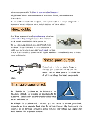 almacenar gran cantidad de tubos de ensayo o tubos Eppendorf.
La gradilla es utilizada más comúnmente en laboratorios clínicos y en laboratorios de
investigación.
Su principal función es facilitar el soporte y el manejo de los tubos de ensayo. Las gradillas se
fabrican en madera, plástico o metal; las más comunes son las de plástico.
Nuez doble.
Una doble nuez es parte del material de metal utilizado en
un laboratorio de química para sujetar otros materiales,
como pueden ser aros, agarraderas, pinzas, etc.
Es una pieza que posee dos agujeros con dos tornillos
opuestos. Uno de los agujeros se utiliza para ajustar la
doble nuez (generalmente a un soporte universal), mientras
que en la otra se coloca y ajusta la pieza a sujetar. Materiales:Tirafondo en Baquelita de acero y
casco en baquelita.
Pinzas para bureta.
Herramienta de metal que se une al soporte
universal para sujetar verticalmente una sola
bureta. También puede sostener otros materiales
de vidrio como tubos de ensayo, frascos, entre
otros.
Triangulo para crisol.
El Triángulo de Porcelana es un instrumento de
laboratorio utilizado en procesos de calentamiento de
sustancias. Se utiliza para sostener crisoles cuando estos
deben ser calentados.
El Triángulo de Porcelana está conformado por tres tramos de alambre galvanizado,
dispuestos en forma triangular. Cada arista del triángulo posee un tubo de porcelana. Los
extremos de los alambres se retuercen juntos, formando tres vástagos que se proyectan
hacia fuera de cada esquina del triángulo.
 