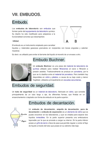 Vlll. EMBUDOS.
Embudo.
Los embudos de laboratorio son embudos que
forman parte del equipamiento de laboratorio químico.
Su diseño ha sido modificado para adaptarse a la
funcionalidad concreta que desempeñan.
Utilidad:
El embudo es un instrumento empleado para canalizar
líquidos y materiales gaseosos granulares en recipientes con bocas angostas y calentar
muestras
Es decir, es utilizado para evitar el derrame del líquido al moverlo de un envase a otro.
Embudo Buchner.
Un embudo Büchner es una pieza del material de laboratorio de
química utilizado para realizar filtraciones al vacío o filtración a
presión asistida. Tradicionalmente se produce en porcelana, por lo
que se lo clasifica entre el material de porcelana. Pero también hay
disponibles en vidrio y plástico, a causa de su bajo costo y menor
fragilidad, utilizados principalmente en escuelas secundarias.
Embudos de seguridad.
Un tubo de seguridad es un material de laboratorio, fabricado en vidrio, que consiste
principalmente de un tubo largo o eje, de diferentes formas, que finaliza en un
ensanchamiento o depósito con forma de embudo en la parte superior.
Embudos de decantación.
Un embudo de decantación, ampolla de decantación, pera de
decantación o embudo de separación es un elemento de vidrio que se
puede encontrar en los laboratorios, y que se emplea para separar dos
líquidos inmiscibles. En la parte superior presenta una embocadura
taponable por la que se procede a cargar su interior. En la parte inferior
posee un grifo de cierre o llave de paso que permite regular o cortar el flujo
de líquido a través del tubo que posee en su extremo más bajo.
 