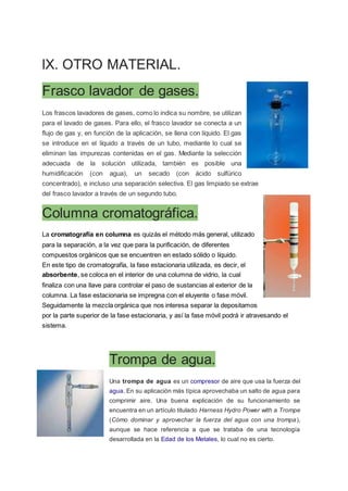 lX. OTRO MATERIAL.
Frasco lavador de gases.
Los frascos lavadores de gases, como lo indica su nombre, se utilizan
para el lavado de gases. Para ello, el frasco lavador se conecta a un
flujo de gas y, en función de la aplicación, se llena con líquido. El gas
se introduce en el líquido a través de un tubo, mediante lo cual se
eliminan las impurezas contenidas en el gas. Mediante la selección
adecuada de la solución utilizada, también es posible una
humidificación (con agua), un secado (con ácido sulfúrico
concentrado), e incluso una separación selectiva. El gas limpiado se extrae
del frasco lavador a través de un segundo tubo.
Columna cromatográfica.
La cromatografía en columna es quizás el método más general, utilizado
para la separación, a la vez que para la purificación, de diferentes
compuestos orgánicos que se encuentren en estado sólido o líquido.
En este tipo de cromatografía, la fase estacionaria utilizada, es decir, el
absorbente, se coloca en el interior de una columna de vidrio, la cual
finaliza con una llave para controlar el paso de sustancias al exterior de la
columna. La fase estacionaria se impregna con el eluyente o fase móvil.
Seguidamente la mezcla orgánica que nos interesa separar la depositamos
por la parte superior de la fase estacionaria, y así la fase móvil podrá ir atravesando el
sistema.
Trompa de agua.
Una trompa de agua es un compresor de aire que usa la fuerza del
agua. En su aplicación más típica aprovechaba un salto de agua para
comprimir aire. Una buena explicación de su funcionamiento se
encuentra en un artículo titulado Harness Hydro Power with a Trompe
(Cómo dominar y aprovechar la fuerza del agua con una trompa),
aunque se hace referencia a que se trataba de una tecnología
desarrollada en la Edad de los Metales, lo cual no es cierto.
 