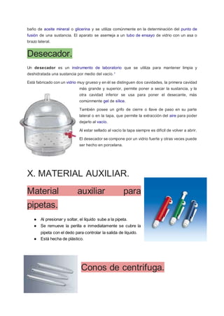 baño de aceite mineral o glicerina y se utiliza comúnmente en la determinación del punto de
fusión de una sustancia. El aparato se asemeja a un tubo de ensayo de vidrio con un asa o
brazo lateral.
Desecador.
Un desecador es un instrumento de laboratorio que se utiliza para mantener limpia y
deshidratada una sustancia por medio del vacío.1
Está fabricado con un vidrio muy grueso y en él se distinguen dos cavidades, la primera cavidad
más grande y superior, permite poner a secar la sustancia, y la
otra cavidad inferior se usa para poner el desecante, más
comúnmente gel de sílice.
También posee un grifo de cierre o llave de paso en su parte
lateral o en la tapa, que permite la extracción del aire para poder
dejarlo al vacío.
Al estar sellado al vacío la tapa siempre es difícil de volver a abrir.
El desecador se compone por un vidrio fuerte y otras veces puede
ser hecho en porcelana.
X. MATERIAL AUXILIAR.
Material auxiliar para
pipetas.
● Al presionar y soltar, el líquido sube a la pipeta.
● Se remueve la perilla e inmediatamente se cubre la
pipeta con el dedo para controlar la salida de líquido.
● Está hecha de plástico.
Conos de centrifuga.
 