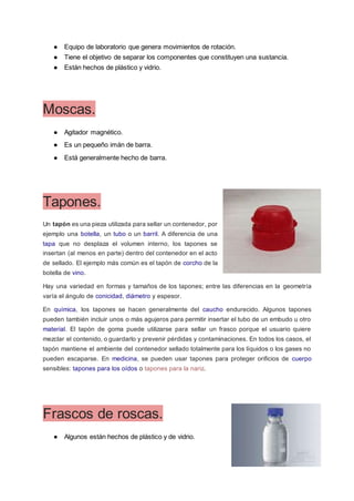 ● Equipo de laboratorio que genera movimientos de rotación.
● Tiene el objetivo de separar los componentes que constituyen una sustancia.
● Están hechos de plástico y vidrio.
Moscas.
● Agitador magnético.
● Es un pequeño imán de barra.
● Está generalmente hecho de barra.
Tapones.
Un tapón es una pieza utilizada para sellar un contenedor, por
ejemplo una botella, un tubo o un barril. A diferencia de una
tapa que no desplaza el volumen interno, los tapones se
insertan (al menos en parte) dentro del contenedor en el acto
de sellado. El ejemplo más común es el tapón de corcho de la
botella de vino.
Hay una variedad en formas y tamaños de los tapones; entre las diferencias en la geometría
varía el ángulo de conicidad, diámetro y espesor.
En química, los tapones se hacen generalmente del caucho endurecido. Algunos tapones
pueden también incluir unos o más agujeros para permitir insertar el tubo de un embudo u otro
material. El tapón de goma puede utilizarse para sellar un frasco porque el usuario quiere
mezclar el contenido, o guardarlo y prevenir pérdidas y contaminaciones. En todos los casos, el
tapón mantiene el ambiente del contenedor sellado totalmente para los líquidos o los gases no
pueden escaparse. En medicina, se pueden usar tapones para proteger orificios de cuerpo
sensibles: tapones para los oídos o tapones para la nariz.
Frascos de roscas.
● Algunos están hechos de plástico y de vidrio.
 