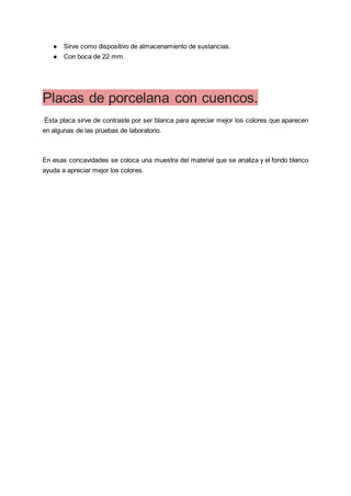 ● Sirve como dispositivo de almacenamiento de sustancias.
● Con boca de 22 mm.
Placas de porcelana con cuencos.
Ésta placa sirve de contraste por ser blanca para apreciar mejor los colores que aparecen
en algunas de las pruebas de laboratorio.
En esas concavidades se coloca una muestra del material que se analiza y el fondo blanco
ayuda a apreciar mejor los colores.
 