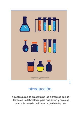 i
ntroducción.
A continuación se presentarán los elementos que se
utilizan en un laboratorio, para que sirven y como se
usan a la hora de realizar un experimento, una
 
