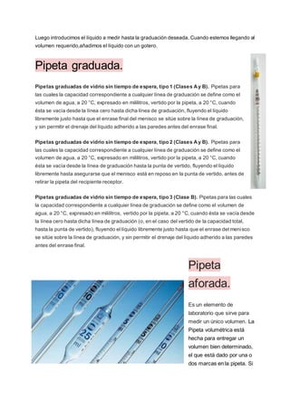 Luego introducimos el líquido a medir hasta la graduación deseada. Cuando estemos llegando al
volumen requerido,añadimos el líquido con un gotero.
Pipeta graduada.
Pipetas graduadas de vidrio sin tiempo de espera, tipo 1 (Clases Ay B). Pipetas para
las cuales la capacidad correspondiente a cualquier línea de graduación se define como el
volumen de agua, a 20 °C, expresado en mililitros, vertido por la pipeta, a 20 °C, cuando
ésta se vacía desde la línea cero hasta dicha línea de graduación, fluyendo el líquido
libremente justo hasta que el enrase final del menisco se sitúe sobre la línea de graduación,
y sin permitir el drenaje del líquido adherido a las paredes antes del enrase final.
Pipetas graduadas de vidrio sin tiempo de espera, tipo 2 (Clases Ay B). Pipetas para
las cuales la capacidad correspondiente a cualquier línea de graduación se define como el
volumen de agua, a 20 °C, expresado en mililitros, vertido por la pipeta, a 20 °C, cuando
ésta se vacía desde la línea de graduación hasta la punta de vertido, fluyendo el líquido
libremente hasta asegurarse que el menisco está en reposo en la punta de vertido, antes de
retirar la pipeta del recipiente receptor.
Pipetas graduadas de vidrio sin tiempo de espera, tipo 3 (Clase B). Pipetas para las cuales
la capacidad correspondiente a cualquier línea de graduación se define como el volumen de
agua, a 20 °C, expresado en mililitros, vertido por la pipeta, a 20 °C, cuando ésta se vacía desde
la línea cero hasta dicha línea de graduación (o, en el caso del vertido de la capacidad total,
hasta la punta de vertido), fluyendo el líquido libremente justo hasta que el enrase del menisco
se sitúe sobre la línea de graduación, y sin permitir el drenaje del líquido adherido a las paredes
antes del enrase final.
Pipeta
aforada.
Es un elemento de
laboratorio que sirve para
medir un único volumen. La
Pipeta volumétrica está
hecha para entregar un
volumen bien determinado,
el que está dado por una o
dos marcas en la pipeta. Si
 