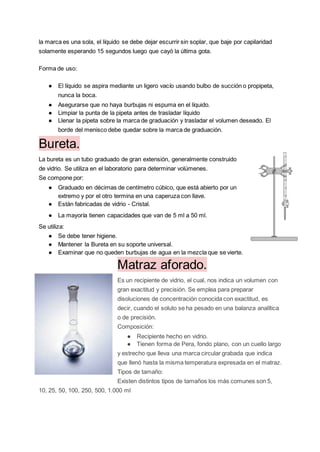 la marca es una sola, el líquido se debe dejar escurrir sin soplar, que baje por capilaridad
solamente esperando 15 segundos luego que cayó la última gota.
Forma de uso:
● El líquido se aspira mediante un ligero vacío usando bulbo de succión o propipeta,
nunca la boca.
● Asegurarse que no haya burbujas ni espuma en el líquido.
● Limpiar la punta de la pipeta antes de trasladar líquido
● Llenar la pipeta sobre la marca de graduación y trasladar el volumen deseado. El
borde del menisco debe quedar sobre la marca de graduación.
Bureta.
La bureta es un tubo graduado de gran extensión, generalmente construido
de vidrio. Se utiliza en el laboratorio para determinar volúmenes.
Se compone por:
● Graduado en décimas de centímetro cúbico, que está abierto por un
extremo y por el otro termina en una caperuza con llave.
● Están fabricadas de vidrio - Cristal.
● La mayoría tienen capacidades que van de 5 ml a 50 ml.
Se utiliza:
● Se debe tener higiene.
● Mantener la Bureta en su soporte universal.
● Examinar que no queden burbujas de agua en la mezcla que se vierte.
Matraz aforado.
Es un recipiente de vidrio, el cual, nos indica un volumen con
gran exactitud y precisión. Se emplea para preparar
disoluciones de concentración conocida con exactitud, es
decir, cuando el soluto se ha pesado en una balanza analítica
o de precisión.
Composición:
● Recipiente hecho en vidrio.
● Tienen forma de Pera, fondo plano, con un cuello largo
y estrecho que lleva una marca circular grabada que indica
que llenó hasta la misma temperatura expresada en el matraz.
Tipos de tamaño:
Existen distintos tipos de tamaños los más comunes son 5,
10, 25, 50, 100, 250, 500, 1.000 ml
 