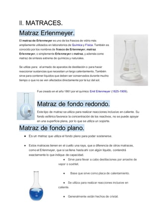 ll. MATRACES.
Matraz Erlenmeyer.
El matraz de Erlenmeyer es uno de los frascos de vidrio más
ampliamente utilizados en laboratorios de Química y Física. También es
conocido por los nombres de frasco de Erlenmeyer, matraz
Erlenmeyer, o simplemente Erlenmeyer o matraz, y además como
matraz de síntesis extrema de químicos y naturales.
Se utiliza para: el armado de aparatos de destilación o para hacer
reaccionar sustancias que necesitan un largo calentamiento. También
sirve para contener líquidos que deben ser conservados durante mucho
tiempo o que no se ven afectados directamente por la luz del sol.
Fue creado en el año 1861 por el químico Emil Erlenmeyer (1825-1909).
Matraz de fondo redondo.
Este tipo de matraz se utiliza para realizar reacciones inclusive en caliente. Su
fondo esférico favorece la concentración de los reactivos, no se puede apoyar
en una superficie plana, por lo que se utiliza un soporte.
Matraz de fondo plano.
● Es un matraz que utiliza el fondo plano para poder sostenerse.
● Estos matraces tienen en el cuello una raya, que a diferencia de otros matraces,
como el Erlenmeyer, que si se llena hasta ahí con algún líquido, contendrá
exactamente lo que indique de capacidad.
● Sirve para llevar a cabo destilaciones por arrastre de
vapor o soxhlet.
● Base que sirve como placa de calentamiento.
● Se utiliza para realizar reacciones inclusive en
caliente.
● Generalmente están hechos de cristal.
 